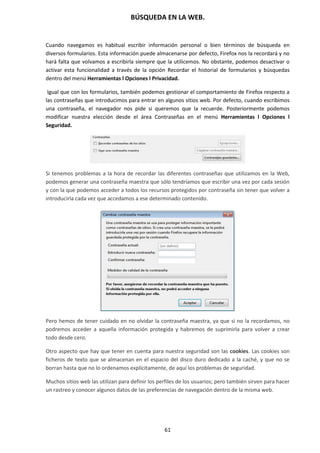 BÚSQUEDA EN LA WEB.
61
Cuando navegamos es habitual escribir información personal o bien términos de búsqueda en
diversos formularios. Esta información puede almacenarse por defecto, Firefox nos la recordará y no
hará falta que volvamos a escribirla siempre que la utilicemos. No obstante, podemos desactivar o
activar esta funcionalidad a través de la opción Recordar el historial de formularios y búsquedas
dentro del menú Herramientas l Opciones l Privacidad.
Igual que con los formularios, también podemos gestionar el comportamiento de Firefox respecto a
las contraseñas que introducimos para entrar en algunos sitios web. Por defecto, cuando escribimos
una contraseña, el navegador nos pide si queremos que la recuerde. Posteriormente podemos
modificar nuestra elección desde el área Contraseñas en el menú Herramientas l Opciones l
Seguridad.
Si tenemos problemas a la hora de recordar las diferentes contraseñas que utilizamos en la Web,
podemos generar una contraseña maestra que sólo tendríamos que escribir una vez por cada sesión
y con la que podemos acceder a todos los recursos protegidos por contraseña sin tener que volver a
introducirla cada vez que accedamos a ese determinado contenido.
Pero hemos de tener cuidado en no olvidar la contraseña maestra, ya que si no la recordamos, no
podremos acceder a aquella información protegida y habremos de suprimirla para volver a crear
todo desde cero.
Otro aspecto que hay que tener en cuenta para nuestra seguridad son las cookies. Las cookies son
ficheros de texto que se almacenan en el espacio del disco duro dedicado a la caché, y que no se
borran hasta que no lo ordenamos explícitamente, de aquí los problemas de seguridad.
Muchos sitios web las utilizan para definir los perfiles de los usuarios; pero también sirven para hacer
un rastreo y conocer algunos datos de las preferencias de navegación dentro de la misma web.
 