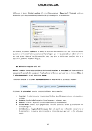 BÚSQUEDA EN LA WEB.
62
Utilizando el botón Mostrar cookies del menú Herramientas l Opciones l Privacidad podemos
especificar qué comportamiento queremos que siga el navegador en este sentido.
se para ampliar
Por defecto, acepta las cookies de las web y las mantiene almacenadas hasta que caduquen, pero si
queremos ser más restrictivos podemos configurarlo para que nos las pida cada vez o bien se borren
en cada sesión. Nuestra elección específica para cada sitio se registra en una lista que, si lo
deseamos, podemos modificar después.
4.9. Modos de búsqueda en la Red
Mozilla Firefox le ofrece la opción de buscar mediante una Barra de búsqueda, que normalmente no
aparece en la pantalla del navegador. Para localizarla tendremos que hacer clic en el menú Editar de
la Barra de menús y a su vez, seleccionar Buscar.
Automáticamente, se incluirá la Barra de búsqueda en la parte inferior de nuestra pantalla.
Esta Barra de búsqueda le permite varias posibilidades. Vamos a verlas:
 Encontrar: En este recuadro, incluiremos el texto o la palabra que estamos interesados en
localizar.
 Siguiente: Nos llevará a la localización de la siguiente palabra o texto.
 Anterior: Localizará la palabra o texto que nos mostró anteriormente.
 Resaltar todo: Destaca en la página Web, todas las palabras o textos que coinciden con
nuestra búsqueda.
 Coincidencia de mayúsculas/minúsculas: Con esta casilla de verificación, indicaremos si
deseamos tener en cuenta las mayúsculas o minúsculas que aparecen en las palabras o
textos.
 