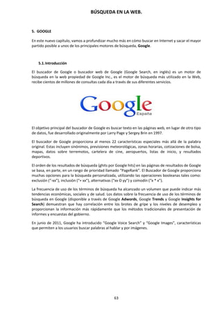 BÚSQUEDA EN LA WEB.
63
5. GOOGLE
En este nuevo capítulo, vamos a profundizar mucho más en cómo buscar en Internet y sacar el mayor
partido posible a unos de los principales motores de búsqueda, Google.
5.1.Introducción
El buscador de Google o buscador web de Google (Google Search, en inglés) es un motor de
búsqueda en la web propiedad de Google Inc., es el motor de búsqueda más utilizado en la Web,
recibe cientos de millones de consultas cada día a través de sus diferentes servicios.
El objetivo principal del buscador de Google es buscar texto en las páginas web, en lugar de otro tipo
de datos, fue desarrollado originalmente por Larry Page y Sergey Brin en 1997.
El buscador de Google proporciona al menos 22 características especiales más allá de la palabra
original. Estas incluyen sinónimos, previsiones meteorológicas, zonas horarias, cotizaciones de bolsa,
mapas, datos sobre terremotos, cartelera de cine, aeropuertos, listas de inicio, y resultados
deportivos.
El orden de los resultados de búsqueda (ghits por Google hits) en las páginas de resultados de Google
se basa, en parte, en un rango de prioridad llamado “PageRank”. El Buscador de Google proporciona
muchas opciones para la búsqueda personalizada, utilizando las operaciones booleanas tales como:
exclusión (“-xx”), inclusión (“+ xx”), alternativas (“xx O yy”) y comodín (“x * x”).
La frecuencia de uso de los términos de búsqueda ha alcanzado un volumen que puede indicar más
tendencias económicas, sociales y de salud. Los datos sobre la frecuencia de uso de los términos de
búsqueda en Google (disponible a través de Google Adwords, Google Trends y Google Insights for
Search) demuestran que hay correlación entre los brotes de gripe y los niveles de desempleo y
proporcionan la información más rápidamente que los métodos tradicionales de presentación de
informes y encuestas del gobierno.
En junio de 2011, Google ha introducido “Google Voice Search” y “Google Images”, características
que permiten a los usuarios buscar palabras al hablar y por imágenes.
 