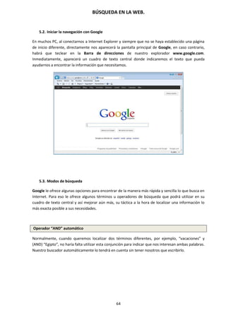BÚSQUEDA EN LA WEB.
64
5.2. Iniciar la navegación con Google
En muchos PC, al conectarnos a Internet Explorer y siempre que no se haya establecido una página
de inicio diferente, directamente nos aparecerá la pantalla principal de Google, en caso contrario,
habrá que teclear en la Barra de direcciones de nuestro explorador www.google.com.
Inmediatamente, aparecerá un cuadro de texto central donde indicaremos el texto que pueda
ayudarnos a encontrar la información que necesitamos.
5.3. Modos de búsqueda
Google le ofrece algunas opciones para encontrar de la manera más rápida y sencilla lo que busca en
Internet. Para eso le ofrece algunos términos u operadores de búsqueda que podrá utilizar en su
cuadro de texto central y así mejorar aún más, su táctica a la hora de localizar una información lo
más exacta posible a sus necesidades.
Operador “AND” automático
Normalmente, cuando queremos localizar dos términos diferentes, por ejemplo, “vacaciones” y
(AND) “Egipto”, no haría falta utilizar esta conjunción para indicar que nos interesan ambas palabras.
Nuestro buscador automáticamente lo tendrá en cuenta sin tener nosotros que escribirlo.
 