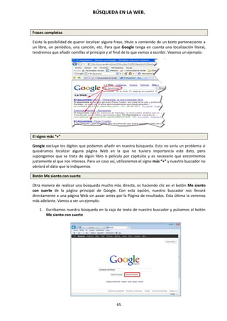 BÚSQUEDA EN LA WEB.
65
Frases completas
Existe la posibilidad de querer localizar alguna frase, título o contenido de un texto perteneciente a
un libro, un periódico, una canción, etc. Para que Google tenga en cuenta una localización literal,
tendremos que añadir comillas al principio y al final de lo que vamos a escribir. Veamos un ejemplo:
El signo más “+”
Google excluye los dígitos que podamos añadir en nuestra búsqueda. Esto no sería un problema si
quisiéramos localizar alguna página Web en la que no tuviera importancia este dato, pero
supongamos que se trata de algún libro o película por capítulos y es necesario que encontremos
justamente el que nos interesa. Para un caso así, utilizaremos el signo más “+” y nuestro buscador no
obviará el dato que le indiquemos
Botón Me siento con suerte
Otra manera de realizar una búsqueda mucho más directa, es haciendo clic en el botón Me siento
con suerte de la página principal de Google. Con esta opción, nuestro buscador nos llevará
directamente a una página Web sin pasar antes por la Página de resultados. Esta última la veremos
más adelante. Vamos a ver un ejemplo:
1. Escribamos nuestra búsqueda en la caja de texto de nuestro buscador y pulsemos el botón
Me siento con suerte
 