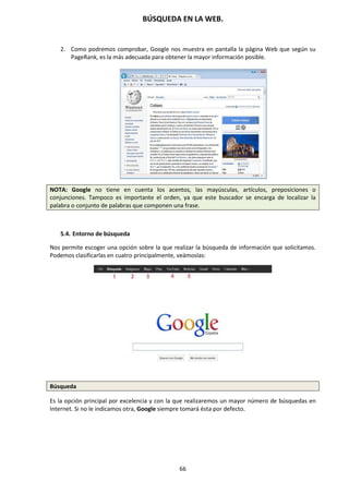 BÚSQUEDA EN LA WEB.
66
2. Como podremos comprobar, Google nos muestra en pantalla la página Web que según su
PageRank, es la más adecuada para obtener la mayor información posible.
NOTA: Google no tiene en cuenta los acentos, las mayúsculas, artículos, preposiciones o
conjunciones. Tampoco es importante el orden, ya que este buscador se encarga de localizar la
palabra o conjunto de palabras que componen una frase.
5.4. Entorno de búsqueda
Nos permite escoger una opción sobre la que realizar la búsqueda de información que solicitamos.
Podemos clasificarlas en cuatro principalmente, veámoslas:
Búsqueda
Es la opción principal por excelencia y con la que realizaremos un mayor número de búsquedas en
Internet. Si no le indicamos otra, Google siempre tomará ésta por defecto.
 