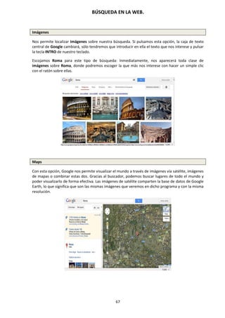 BÚSQUEDA EN LA WEB.
67
Imágenes
Nos permite localizar Imágenes sobre nuestra búsqueda. Si pulsamos esta opción, la caja de texto
central de Google cambiará, sólo tendremos que introducir en ella el texto que nos interese y pulsar
la tecla INTRO de nuestro teclado.
Escojamos Roma para este tipo de búsqueda: Inmediatamente, nos aparecerá toda clase de
imágenes sobre Roma, donde podremos escoger la que más nos interese con hacer un simple clic
con el ratón sobre ellas.
Maps
Con esta opción, Google nos permite visualizar el mundo a través de imágenes vía satélite, imágenes
de mapas o combinar estas dos. Gracias al buscador, podemos buscar lugares de todo el mundo y
poder visualizarlo de forma efectiva. Las imágenes de satélite comparten la base de datos de Google
Earth, lo que significa que son las mismas imágenes que veremos en dicho programa y con la misma
resolución.
 