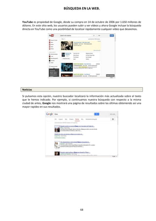 BÚSQUEDA EN LA WEB.
68
YouTube es propiedad de Google, desde su compra en 14 de octubre de 2006 por 1.650 millones de
dólares. En este sitio web, los usuarios pueden subir y ver vídeos y ahora Google incluye la búsqueda
directa en YouTube como una posibilidad de localizar rápidamente cualquier vídeo que deseemos.
Noticias
Si pulsamos esta opción, nuestro buscador localizará la información más actualizada sobre el texto
que le hemos indicado. Por ejemplo, si continuamos nuestra búsqueda con respecto a la misma
ciudad de antes, Google nos mostrará una página de resultados sobre las últimas obteniendo así una
mayor rapidez en sus resultados.
 