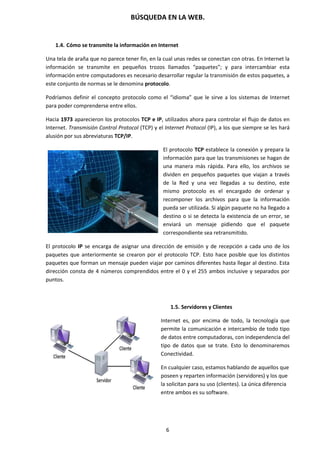 BÚSQUEDA EN LA WEB.
6
1.4. Cómo se transmite la información en Internet
Una tela de araña que no parece tener fin, en la cual unas redes se conectan con otras. En Internet la
información se transmite en pequeños trozos llamados “paquetes”; y para intercambiar esta
información entre computadores es necesario desarrollar regular la transmisión de estos paquetes, a
este conjunto de normas se le denomina protocolo.
Podríamos definir el concepto protocolo como el “idioma” que le sirve a los sistemas de Internet
para poder comprenderse entre ellos.
Hacia 1973 aparecieron los protocolos TCP e IP, utilizados ahora para controlar el flujo de datos en
Internet. Transmisión Control Protocol (TCP) y el Internet Protocol (IP), a los que siempre se les hará
alusión por sus abreviaturas TCP/IP.
El protocolo TCP establece la conexión y prepara la
información para que las transmisiones se hagan de
una manera más rápida. Para ello, los archivos se
dividen en pequeños paquetes que viajan a través
de la Red y una vez llegadas a su destino, este
mismo protocolo es el encargado de ordenar y
recomponer los archivos para que la información
pueda ser utilizada. Si algún paquete no ha llegado a
destino o si se detecta la existencia de un error, se
enviará un mensaje pidiendo que el paquete
correspondiente sea retransmitido.
El protocolo IP se encarga de asignar una dirección de emisión y de recepción a cada uno de los
paquetes que anteriormente se crearon por el protocolo TCP. Esto hace posible que los distintos
paquetes que forman un mensaje pueden viajar por caminos diferentes hasta llegar al destino. Esta
dirección consta de 4 números comprendidos entre el 0 y el 255 ambos inclusive y separados por
puntos.
1.5. Servidores y Clientes
Internet es, por encima de todo, la tecnología que
permite la comunicación e intercambio de todo tipo
de datos entre computadoras, con independencia del
tipo de datos que se trate. Esto lo denominaremos
Conectividad.
En cualquier caso, estamos hablando de aquellos que
poseen y reparten información (servidores) y los que
la solicitan para su uso (clientes). La única diferencia
entre ambos es su software.
 