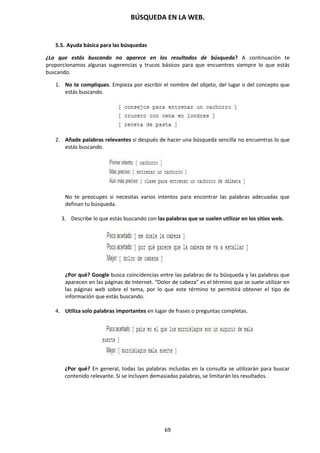 BÚSQUEDA EN LA WEB.
69
5.5. Ayuda básica para las búsquedas
¿Lo que estás buscando no aparece en los resultados de búsqueda? A continuación te
proporcionamos algunas sugerencias y trucos básicos para que encuentres siempre lo que estás
buscando.
1. No te compliques. Empieza por escribir el nombre del objeto, del lugar o del concepto que
estás buscando.
2. Añade palabras relevantes si después de hacer una búsqueda sencilla no encuentras lo que
estás buscando.
No te preocupes si necesitas varios intentos para encontrar las palabras adecuadas que
definan tu búsqueda.
3. Describe lo que estás buscando con las palabras que se suelen utilizar en los sitios web.
¿Por qué? Google busca coincidencias entre las palabras de tu búsqueda y las palabras que
aparecen en las páginas de Internet. “Dolor de cabeza” es el término que se suele utilizar en
las páginas web sobre el tema, por lo que este término te permitirá obtener el tipo de
información que estás buscando.
4. Utiliza solo palabras importantes en lugar de frases o preguntas completas.
¿Por qué? En general, todas las palabras incluidas en la consulta se utilizarán para buscar
contenido relevante. Si se incluyen demasiadas palabras, se limitarán los resultados.
 