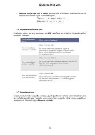 BÚSQUEDA EN LA WEB.
70
5. Deja que Google haga todo el trabajo. Algunos tipos de búsqueda muestran información
especial directamente bajo el cuadro de búsqueda.
5.6. Búsquedas específicas de sitios
Para buscar páginas que sean parecidas a una URL específica o que enlacen a ella, puedes utilizar
búsquedas especiales.
5.7. Búsqueda avanzada
Al realizar determinadas búsquedas complejas, puede que te interese tener un mayor control sobre
los resultados que obtengas. Prueba las opciones para hacer búsquedas más precisas y para obtener
resultados más útiles de la página Búsqueda avanzada.
 