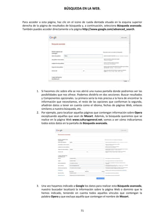 BÚSQUEDA EN LA WEB.
71
Para acceder a esta página, haz clic en el icono de rueda dentada situada en la esquina superior
derecha de la página de resultados de búsqueda y, a continuación, selecciona Búsqueda avanzada.
También puedes acceder directamente a la página http://www.google.com/advanced_search.
1. Si hacemos clic sobre ella se nos abrirá una nueva pantalla donde podremos ver las
posibilidades que nos ofrece. Podemos dividirla en dos secciones: Buscar resultados
y Componentes opcionales. La primera sería la más precisa a la hora de encontrar la
información que necesitamos, el resto de las opciones que conforman la segunda,
añadirán datos a tener en cuenta como el idioma, fechas de páginas Web, enlaces
similares a nuestra búsqueda, etc.
2. Por ejemplo, para localizar aquellas páginas que contengan información sobre Opera
exceptuando aquéllas que sean de Mozart. Además, la búsqueda queremos que se
realice en la página Web www.culturageneral.net; vamos a ver cómo indicaríamos
todos estos datos en la pantalla de Búsqueda avanzada.
3. Una vez hayamos indicado a Google los datos para realizar esta Búsqueda avanzada,
nuestro buscador localizará la información sobre la página Web o dominio que le
hemos indicado, teniendo en cuenta todos aquellos vínculos que contengan la
palabra Opera y que excluya aquélla que contengan el nombre de Mozart.
 