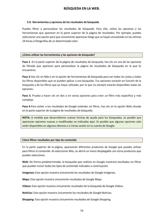 BÚSQUEDA EN LA WEB.
74
5.9. Herramientas y opciones de los resultados de búsqueda
Puedes filtrar y personalizar los resultados de búsqueda. Para ello, utiliza las opciones y las
herramientas que aparecen en la parte superior de la página de resultados. Por ejemplo, puedes
seleccionar una opción para que únicamente aparezcan blogs que se hayan actualizado en las últimas
24 horas o fotografías de un determinado color.
¿Cómo utilizar las herramientas y las opciones de búsqueda?
Paso 1. En la parte superior de la página de resultados de búsqueda, haz clic en una de las opciones
de filtrado que aparecen para personalizar la página de resultados de búsqueda en la que te
encuentres.
Paso 2.Haz clic en Más o en la opción de herramientas de búsqueda para ver todas las vistas y todos
los filtros disponibles que se pueden aplicar a esa búsqueda. Tus opciones variarán en función de la
búsqueda y de los filtros que ya hayas utilizado, por lo que no siempre estarán disponibles todas las
opciones.
Paso 3. Prueba a hacer clic en dos o en varias opciones para crear un filtro más específico y más
complejo.
Paso 4.Para volver a los resultados de Google estándar sin filtrar, haz clic en la opción Web situada
en la parte superior de la página de resultados de búsqueda.
NOTA: A medida que desarrollemos nuevas formas de ayuda para las búsquedas, es posible que
aparezcan opciones nuevas o modificadas no indicadas aquí. Es posible que algunas opciones solo
estén disponibles en algunos idiomas o si inicias sesión en tu cuenta de Google.
Cómo filtrar resultados por tipo de contenido
En la parte superior de la página, aparecerán diferentes productos de Google que puedes utilizar
para filtrar el contenido. Al seleccionar Más, se abrirá un menú desplegable con otros productos que
puedes seleccionar.
Web: De forma predeterminada, la búsqueda que realices en Google mostrará resultados sin filtrar
que pueden incluir todos los tipos de contenido indicados a continuación.
Imágenes: Esta opción muestra únicamente los resultados de Google Imágenes.
Maps: Esta opción muestra únicamente resultados de Google Maps.
Vídeos: Esta opción muestra únicamente resultados de la búsqueda de Google Vídeos.
Noticias: Esta opción muestra únicamente los resultados de Google Noticias.
Shopping: Esta opción muestra únicamente resultados de Google Shopping.
 