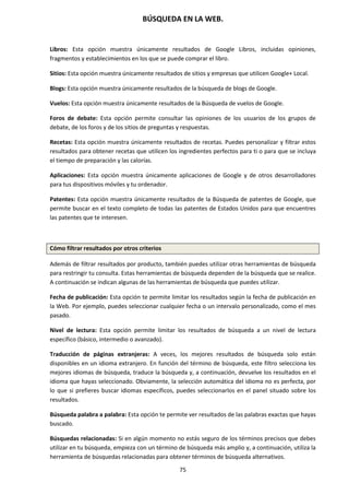 BÚSQUEDA EN LA WEB.
75
Libros: Esta opción muestra únicamente resultados de Google Libros, incluidas opiniones,
fragmentos y establecimientos en los que se puede comprar el libro.
Sitios: Esta opción muestra únicamente resultados de sitios y empresas que utilicen Google+ Local.
Blogs: Esta opción muestra únicamente resultados de la búsqueda de blogs de Google.
Vuelos: Esta opción muestra únicamente resultados de la Búsqueda de vuelos de Google.
Foros de debate: Esta opción permite consultar las opiniones de los usuarios de los grupos de
debate, de los foros y de los sitios de preguntas y respuestas.
Recetas: Esta opción muestra únicamente resultados de recetas. Puedes personalizar y filtrar estos
resultados para obtener recetas que utilicen los ingredientes perfectos para ti o para que se incluya
el tiempo de preparación y las calorías.
Aplicaciones: Esta opción muestra únicamente aplicaciones de Google y de otros desarrolladores
para tus dispositivos móviles y tu ordenador.
Patentes: Esta opción muestra únicamente resultados de la Búsqueda de patentes de Google, que
permite buscar en el texto completo de todas las patentes de Estados Unidos para que encuentres
las patentes que te interesen.
Cómo filtrar resultados por otros criterios
Además de filtrar resultados por producto, también puedes utilizar otras herramientas de búsqueda
para restringir tu consulta. Estas herramientas de búsqueda dependen de la búsqueda que se realice.
A continuación se indican algunas de las herramientas de búsqueda que puedes utilizar.
Fecha de publicación: Esta opción te permite limitar los resultados según la fecha de publicación en
la Web. Por ejemplo, puedes seleccionar cualquier fecha o un intervalo personalizado, como el mes
pasado.
Nivel de lectura: Esta opción permite limitar los resultados de búsqueda a un nivel de lectura
específico (básico, intermedio o avanzado).
Traducción de páginas extranjeras: A veces, los mejores resultados de búsqueda solo están
disponibles en un idioma extranjero. En función del término de búsqueda, este filtro selecciona los
mejores idiomas de búsqueda, traduce la búsqueda y, a continuación, devuelve los resultados en el
idioma que hayas seleccionado. Obviamente, la selección automática del idioma no es perfecta, por
lo que si prefieres buscar idiomas específicos, puedes seleccionarlos en el panel situado sobre los
resultados.
Búsqueda palabra a palabra: Esta opción te permite ver resultados de las palabras exactas que hayas
buscado.
Búsquedas relacionadas: Si en algún momento no estás seguro de los términos precisos que debes
utilizar en tu búsqueda, empieza con un término de búsqueda más amplio y, a continuación, utiliza la
herramienta de búsquedas relacionadas para obtener términos de búsqueda alternativos.
 