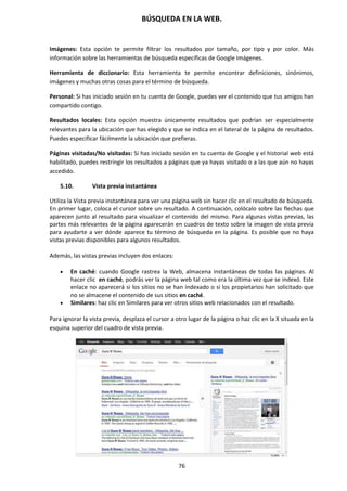BÚSQUEDA EN LA WEB.
76
Imágenes: Esta opción te permite filtrar los resultados por tamaño, por tipo y por color. Más
información sobre las herramientas de búsqueda específicas de Google Imágenes.
Herramienta de diccionario: Esta herramienta te permite encontrar definiciones, sinónimos,
imágenes y muchas otras cosas para el término de búsqueda.
Personal: Si has iniciado sesión en tu cuenta de Google, puedes ver el contenido que tus amigos han
compartido contigo.
Resultados locales: Esta opción muestra únicamente resultados que podrían ser especialmente
relevantes para la ubicación que has elegido y que se indica en el lateral de la página de resultados.
Puedes especificar fácilmente la ubicación que prefieras.
Páginas visitadas/No visitadas: Si has iniciado sesión en tu cuenta de Google y el historial web está
habilitado, puedes restringir los resultados a páginas que ya hayas visitado o a las que aún no hayas
accedido.
5.10. Vista previa instantánea
Utiliza la Vista previa instantánea para ver una página web sin hacer clic en el resultado de búsqueda.
En primer lugar, coloca el cursor sobre un resultado. A continuación, colócalo sobre las flechas que
aparecen junto al resultado para visualizar el contenido del mismo. Para algunas vistas previas, las
partes más relevantes de la página aparecerán en cuadros de texto sobre la imagen de vista previa
para ayudarte a ver dónde aparece tu término de búsqueda en la página. Es posible que no haya
vistas previas disponibles para algunos resultados.
Además, las vistas previas incluyen dos enlaces:
 En caché: cuando Google rastrea la Web, almacena instantáneas de todas las páginas. Al
hacer clic en caché, podrás ver la página web tal como era la última vez que se indexó. Este
enlace no aparecerá si los sitios no se han indexado o si los propietarios han solicitado que
no se almacene el contenido de sus sitios en caché.
 Similares: haz clic en Similares para ver otros sitios web relacionados con el resultado.
Para ignorar la vista previa, desplaza el cursor a otro lugar de la página o haz clic en la X situada en la
esquina superior del cuadro de vista previa.
 