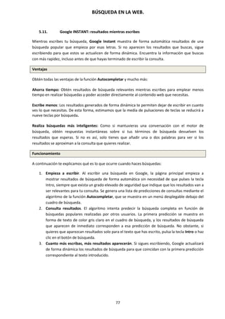 BÚSQUEDA EN LA WEB.
77
5.11. Google INSTANT: resultados mientras escribes
Mientras escribes tu búsqueda, Google Instant muestra de forma automática resultados de una
búsqueda popular que empieza por esas letras. Si no aparecen los resultados que buscas, sigue
escribiendo para que estos se actualicen de forma dinámica. Encuentra la información que buscas
con más rapidez, incluso antes de que hayas terminado de escribir la consulta.
Ventajas
Obtén todas las ventajas de la función Autocompletar y mucho más:
Ahorra tiempo: Obtén resultados de búsqueda relevantes mientras escribes para emplear menos
tiempo en realizar búsquedas y poder acceder directamente al contenido web que necesitas.
Escribe menos: Los resultados generados de forma dinámica te permiten dejar de escribir en cuanto
ves lo que necesitas. De esta forma, estimamos que la media de pulsaciones de teclas se reducirá a
nueve teclas por búsqueda.
Realiza búsquedas más inteligentes: Como si mantuvieras una conversación con el motor de
búsqueda, obtén respuestas instantáneas sobre si tus términos de búsqueda devuelven los
resultados que esperas. Si no es así, solo tienes que añadir una o dos palabras para ver si los
resultados se aproximan a la consulta que quieres realizar.
Funcionamiento
A continuación te explicamos qué es lo que ocurre cuando haces búsquedas:
1. Empieza a escribir. Al escribir una búsqueda en Google, la página principal empieza a
mostrar resultados de búsqueda de forma automática sin necesidad de que pulses la tecla
Intro, siempre que exista un grado elevado de seguridad que indique que los resultados van a
ser relevantes para tu consulta. Se genera una lista de predicciones de consultas mediante el
algoritmo de la función Autocompletar, que se muestra en un menú desplegable debajo del
cuadro de búsqueda.
2. Consulta resultados. El algoritmo intenta predecir la búsqueda completa en función de
búsquedas populares realizadas por otros usuarios. La primera predicción se muestra en
forma de texto de color gris claro en el cuadro de búsqueda, y los resultados de búsqueda
que aparecen de inmediato corresponden a esa predicción de búsqueda. No obstante, si
quieres que aparezcan resultados solo para el texto que has escrito, pulsa la tecla Intro o haz
clic en el botón de búsqueda.
3. Cuanto más escribas, más resultados aparecerán. Si sigues escribiendo, Google actualizará
de forma dinámica los resultados de búsqueda para que coincidan con la primera predicción
correspondiente al texto introducido.
 