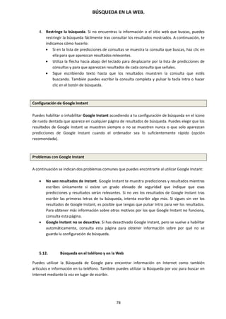 BÚSQUEDA EN LA WEB.
78
4. Restringe la búsqueda. Si no encuentras la información o el sitio web que buscas, puedes
restringir la búsqueda fácilmente tras consultar los resultados mostrados. A continuación, te
indicamos cómo hacerlo:
 Si en la lista de predicciones de consultas se muestra la consulta que buscas, haz clic en
ella para que aparezcan resultados relevantes.
 Utiliza la flecha hacia abajo del teclado para desplazarte por la lista de predicciones de
consultas y para que aparezcan resultados de cada consulta que señales.
 Sigue escribiendo texto hasta que los resultados muestren la consulta que estés
buscando. También puedes escribir la consulta completa y pulsar la tecla Intro o hacer
clic en el botón de búsqueda.
Configuración de Google Instant
Puedes habilitar o inhabilitar Google Instant accediendo a tu configuración de búsqueda en el icono
de rueda dentada que aparece en cualquier página de resultados de búsqueda. Puedes elegir que los
resultados de Google Instant se muestren siempre o no se muestren nunca o que solo aparezcan
predicciones de Google Instant cuando el ordenador sea lo suficientemente rápido (opción
recomendada).
Problemas con Google Instant
A continuación se indican dos problemas comunes que puedes encontrarte al utilizar Google Instant:
 No veo resultados de Instant. Google Instant te muestra predicciones y resultados mientras
escribes únicamente si existe un grado elevado de seguridad que indique que esas
predicciones y resultados serán relevantes. Si no ves los resultados de Google Instant tras
escribir las primeras letras de tu búsqueda, intenta escribir algo más. Si sigues sin ver los
resultados de Google Instant, es posible que tengas que pulsar Intro para ver los resultados.
Para obtener más información sobre otros motivos por los que Google Instant no funciona,
consulta esta página.
 Google Instant no se desactiva. Si has desactivado Google Instant, pero se vuelve a habilitar
automáticamente, consulta esta página para obtener información sobre por qué no se
guarda la configuración de búsqueda.
5.12. Búsqueda en el teléfono y en la Web
Puedes utilizar la Búsqueda de Google para encontrar información en Internet como también
artículos e información en tu teléfono. También puedes utilizar la Búsqueda por voz para buscar en
Internet mediante la voz en lugar de escribir.
 