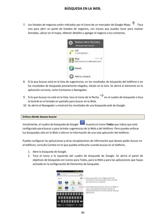 BÚSQUEDA EN LA WEB.
80
7. Los listados de negocios están indicados por el ícono de un marcador de Google Maps . Toca
uno para abrir un panel de listados de negocios, con íconos que puedes tocar para realizar
llamadas, ubicar en el mapa, obtener detalles y agregar el negocio a tus contactos.
8. Si lo que buscas está en la lista de sugerencias, en los resultados de búsqueda del teléfono o en
los resultados de búsqueda previamente elegidos, tócalo en la lista. Se abrirá el elemento en la
aplicación correcta, como Contactos o Navegador.
9. Si lo que buscas no está en la lista, toca el ícono de la flecha en el cuadro de búsqueda o toca
la tecla Ir en el teclado en pantalla para buscar en la Web.
10. Se abrirá el Navegador y mostrará los resultados de una búsqueda web de Google.
Enfoca dónde deseas buscar
Inicialmente, el cuadro de búsqueda de Google muestra el ícono Todos que indica que está
configurado para buscar y para brindar sugerencias de la Web y del teléfono. Pero puedes enfocar
tus búsquedas sólo en la Web o sólo en la información de una sola aplicación del teléfono.
Puedes configurar las aplicaciones y otras recopilaciones de información que desees poder buscar en
el teléfono; consulta Cambia en lo que puedes enfocarte cuando buscas en el teléfono.
1. Abre la búsqueda de Google.
2. Toca el ícono a la izquierda del cuadro de búsqueda de Google. Se abrirá el panel de
objetivos de búsqueda con íconos para Todos, para la Web y para las aplicaciones que hayas
activado en la configuración de Elementos de búsqueda.
 