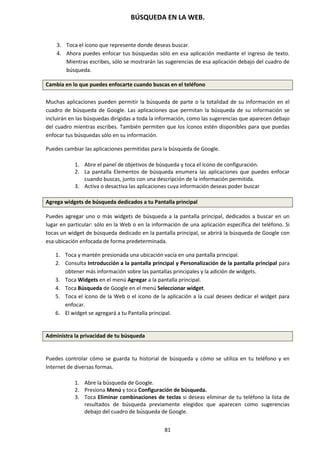 BÚSQUEDA EN LA WEB.
81
3. Toca el ícono que represente donde deseas buscar.
4. Ahora puedes enfocar tus búsquedas sólo en esa aplicación mediante el ingreso de texto.
Mientras escribes, sólo se mostrarán las sugerencias de esa aplicación debajo del cuadro de
búsqueda.
Cambia en lo que puedes enfocarte cuando buscas en el teléfono
Muchas aplicaciones pueden permitir la búsqueda de parte o la totalidad de su información en el
cuadro de búsqueda de Google. Las aplicaciones que permitan la búsqueda de su información se
incluirán en las búsquedas dirigidas a toda la información, como las sugerencias que aparecen debajo
del cuadro mientras escribes. También permiten que los íconos estén disponibles para que puedas
enfocar tus búsquedas sólo en su información.
Puedes cambiar las aplicaciones permitidas para la búsqueda de Google.
1. Abre el panel de objetivos de búsqueda y toca el ícono de configuración.
2. La pantalla Elementos de búsqueda enumera las aplicaciones que puedes enfocar
cuando buscas, junto con una descripción de la información permitida.
3. Activa o desactiva las aplicaciones cuya información deseas poder buscar
Agrega widgets de búsqueda dedicados a tu Pantalla principal
Puedes agregar uno o más widgets de búsqueda a la pantalla principal, dedicados a buscar en un
lugar en particular: sólo en la Web o en la información de una aplicación específica del teléfono. Si
tocas un widget de búsqueda dedicado en la pantalla principal, se abrirá la búsqueda de Google con
esa ubicación enfocada de forma predeterminada.
1. Toca y mantén presionada una ubicación vacía en una pantalla principal.
2. Consulta Introducción a la pantalla principal y Personalización de la pantalla principal para
obtener más información sobre las pantallas principales y la adición de widgets.
3. Toca Widgets en el menú Agregar a la pantalla principal.
4. Toca Búsqueda de Google en el menú Seleccionar widget.
5. Toca el ícono de la Web o el ícono de la aplicación a la cual desees dedicar el widget para
enfocar.
6. El widget se agregará a tu Pantalla principal.
Administra la privacidad de tu búsqueda
Puedes controlar cómo se guarda tu historial de búsqueda y cómo se utiliza en tu teléfono y en
Internet de diversas formas.
1. Abre la búsqueda de Google.
2. Presiona Menú y toca Configuración de búsqueda.
3. Toca Eliminar combinaciones de teclas si deseas eliminar de tu teléfono la lista de
resultados de búsqueda previamente elegidos que aparecen como sugerencias
debajo del cuadro de búsqueda de Google.
 
