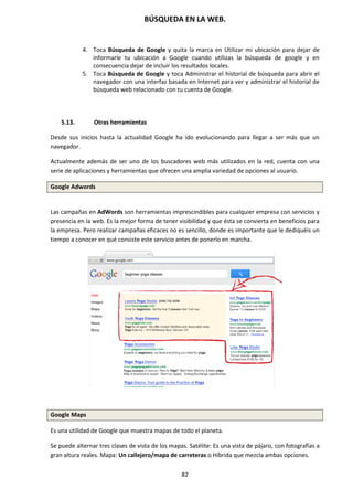 BÚSQUEDA EN LA WEB.
82
4. Toca Búsqueda de Google y quita la marca en Utilizar mi ubicación para dejar de
informarle tu ubicación a Google cuando utilizas la búsqueda de google y en
consecuencia dejar de incluir los resultados locales.
5. Toca Búsqueda de Google y toca Administrar el historial de búsqueda para abrir el
navegador con una interfaz basada en Internet para ver y administrar el historial de
búsqueda web relacionado con tu cuenta de Google.
5.13. Otras herramientas
Desde sus inicios hasta la actualidad Google ha ido evolucionando para llegar a ser más que un
navegador.
Actualmente además de ser uno de los buscadores web más utilizados en la red, cuenta con una
serie de aplicaciones y herramientas que ofrecen una amplia variedad de opciones al usuario.
Google Adwords
Las campañas en AdWords son herramientas imprescindibles para cualquier empresa con servicios y
presencia en la web. Es la mejor forma de tener visibilidad y que ésta se convierta en beneficios para
la empresa. Pero realizar campañas eficaces no es sencillo, donde es importante que le dediquéis un
tiempo a conocer en qué consiste este servicio antes de ponerlo en marcha.
Google Maps
Es una utilidad de Google que muestra mapas de todo el planeta.
Se puede alternar tres clases de vista de los mapas. Satélite: Es una vista de pájaro, con fotografías a
gran altura reales. Mapa: Un callejero/mapa de carreteras o Híbrida que mezcla ambas opciones.
 