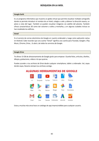 BÚSQUEDA EN LA WEB.
83
Google Earth
Es un programa informático que muestra un globo virtual que permite visualizar múltiple cartografía
donde se permite introducir el nombre de un hotel, colegio o calle y obtener la dirección exacta, un
plano o vista del lugar. También se pueden visualizar imágenes vía satélite del planeta. También
ofrece características 3D como dar volumen a valles y montañas, y en algunas ciudades incluso se
han modelado los edificios.
Gmail
Es el servicio de correo electrónico de Google en nuestro ordenador y luego como aplicación nativa
en Android. Cabe recordar que una cuenta “Gmail” significa una cuenta para Youtube, Google+, Play
Music, Chrome, Drive… Es decir, de todos los servicios de Google.
Google Drive
Te ofrece 15 GB de almacenamiento de Google gratis para empezar. Guarda fotos, artículos, diseños,
dibujos, grabaciones, vídeos o lo que quieras.
Puedes acceder a tus archivos de Drive desde cualquier smartphone, tablet u ordenador. Así, vayas
donde vayas, llevarás siempre tus archivos contigo.
Estas y muchas más otras hace un catálogo de app imprescindibles para cualquier usuario.
 