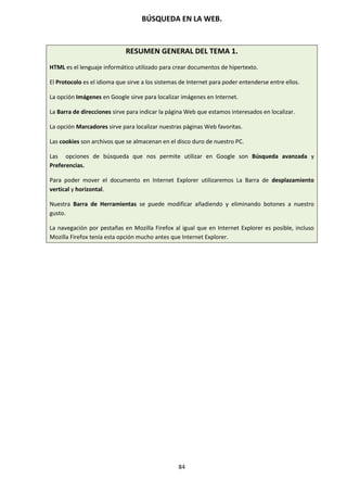 BÚSQUEDA EN LA WEB.
84
RESUMEN GENERAL DEL TEMA 1.
HTML es el lenguaje informático utilizado para crear documentos de hipertexto.
El Protocolo es el idioma que sirve a los sistemas de Internet para poder entenderse entre ellos.
La opción Imágenes en Google sirve para localizar imágenes en Internet.
La Barra de direcciones sirve para indicar la página Web que estamos interesados en localizar.
La opción Marcadores sirve para localizar nuestras páginas Web favoritas.
Las cookies son archivos que se almacenan en el disco duro de nuestro PC.
Las opciones de búsqueda que nos permite utilizar en Google son Búsqueda avanzada y
Preferencias.
Para poder mover el documento en Internet Explorer utilizaremos La Barra de desplazamiento
vertical y horizontal.
Nuestra Barra de Herramientas se puede modificar añadiendo y eliminando botones a nuestro
gusto.
La navegación por pestañas en Mozilla Firefox al igual que en Internet Explorer es posible, incluso
Mozilla Firefox tenía esta opción mucho antes que Internet Explorer.
 