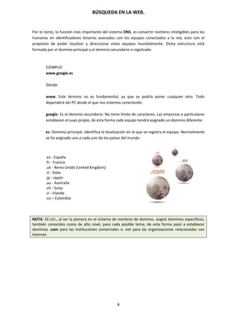 BÚSQUEDA EN LA WEB.
8
Por lo tanto, la función más importante del sistema DNS, es convertir nombres inteligibles para los
humanos en identificadores binarios asociados con los equipos conectados a la red, esto con el
propósito de poder localizar y direccionar estos equipos mundialmente. Dicha estructura está
formada por el dominio principal y el dominio secundario o registrado.
EJEMPLO:
www.google.es
Dónde:
www: Este término no es fundamental, ya que se podría poner cualquier otro. Todo
dependerá del PC desde el que nos estemos conectando.
google: Es el dominio secundario. No tiene límite de caracteres. Las empresas o particulares
establecen el suyo propio, de esta forma cada equipo tendrá asignado un dominio diferente.
es: Dominio principal. Identifica la localización en la que se registra el equipo. Normalmente
se ha asignado uno a cada uno de los países del mundo:
.es - España
.fr - Francia
.uk - Reino Unido (United Kingdom)
.it - Italia
.jp - Japón
.au - Australia
.ch - Suiza
.ir - Irlanda
.co – Colombia
NOTA: EE.UU., al ser la pionera en el sistema de nombres de dominio, asignó dominios específicos,
también conocidos como de alto nivel, para cada posible tema, de esta forma pasó a establecer
dominios .com para las instituciones comerciales o .net para las organizaciones relacionadas con
Internet.
 