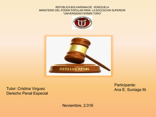 Participante:
Ana E. Suniaga M.
REPÚBLICA BOLIVARIANA DE VENEZUELA
MINISTERIO DEL PODER POPULAR PARA LA EDUCACIÓN SUPERIOR
“UNIVERSIDAD FERMÍN TORO”
Tutor: Cristina Virguez
Derecho Penal Especial
Noviembre, 2.016
 