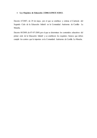  Ley Orgánica de Educación 2/2006 LOMCE 8/2013.
Decreto 67/2007, de 29 de mayo, por el que se establece y ordena el Currículo del
Segundo Ciclo de la Educación Infantil en la Comunidad Autónoma de Castilla- La
Mancha.
Decreto 88/2009, de 07-07-2009, por el que se determinan los contenidos educativos del
primer ciclo de la Educación Infantil y se establecen los requisitos básicos que deben
cumplir los centros que lo impartan en la Comunidad Autónoma de Castilla La Mancha.
 
