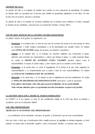 GESTION DE AULA
La gestión del aula es el conjunto de trámites que consiste en crear situaciones de aprendizaje. El conjunto
de trámites debe ser ejecutado por el docente para facilitar un aprendizaje significativo en los niños. Se trata
de una serie de recursos, procesos y personas.
La gestión de aula es el conjunto de Acciones realizadas por el profesor para establecer el orden, conseguir
la atención de los estudiantes, para provocar su cooperación (Emmer y Stoug, 2001).
LOS PILARES BÁSICOS DE LA GESTION DE ORGANIZACIONES
Los pilares básicos de la gestión de organización son:
- Estrategia: es la primera fase, se trata de una serie de acciones (la acción es la tarea propia de obrar
pj, interpretar o emitir sonidos) encaminadas a un fin determinado por ejemplo Teatro. Se realizan
unas LINEAS DE ACCION (grupo de acciones con objetivos específicos)
- Cultura: es la segunda fase, es el conjunto de acuerdos implícitos que caracterizan al grupo,
debemos tener presentes las características y valores que forman al grupo y a cuáles queremos llegar.
Se realiza un GRUPO DE ACCIONES CLIMA VALORES (inculcar valores como la
responsabilidad el respeto, la ayuda mutua, y otros valores que no se enseñan con las fichas)
- Estructura: es la tercera fase, es como el organigrama. Es la forma en la que están asignadas las
responsabilidades y el comportamiento que se aspira a tener de esas responsabilidades. Se realizan
las LINEAS DE COORDINACION DE ACCIONES.
- Ejecución: es la cuarta fase, y es la manera en que se implantan los procesos planificados. Se realiza
la TOMA DE DECISIONES DE IMPLEMENTACION (para llevar a cabo la ejecución)
Estos pilares interactúan entre ellos para generar la dinámica de la escuela infantil.
Todo sistema educativo para ser gestionado necesita sistematizar su proceso de gestión.
LA GESTION EDUCATIVA DESDE EL MARCO NORMATIVO
La LOMCE es la ley vigente, se trata de una modificación amplia de la LOE que afecta en primaria y
secundario, pero no en educación infantil.
LOE 2006. PROFESORADO
ARTICULO 91. FUNCIONES DEL PROFESORADO.
… La coordinación de las actividades docentes, de gestión y de dirección que les sean encomendadas
Esto nos viene a decir que el profesorado debe cumplir procesos de gestión en términos integrales, es decir
teniendo en cuenta tanto el desarrollo cognitivo como el emocional, familiar y el entorno entre otros.
 