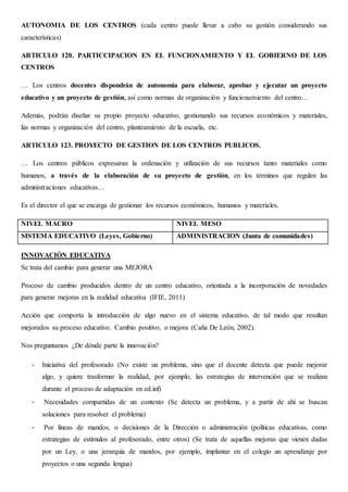AUTONOMIA DE LOS CENTROS (cada centro puede llevar a cabo su gestión considerando sus
características)
ARTICULO 120. PARTICCIPACION EN EL FUNCIONAMIENTO Y EL GOBIERNO DE LOS
CENTROS
… Los centros docentes dispondrán de autonomía para elaborar, aprobar y ejecutar un proyecto
educativo y un proyecto de gestión, así como normas de organización y funcionamiento del centro...
Además, podrán diseñar su propio proyecto educativo, gestionando sus recursos económicos y materiales,
las normas y organización del centro, planteamiento de la escuela, etc.
ARTICULO 123. PROYECTO DE GESTION DE LOS CENTROS PUBLICOS.
… Los centros públicos expresaran la ordenación y utilización de sus recursos tanto materiales como
humanos, a través de la elaboración de su proyecto de gestión, en los términos que regulen las
administraciones educativas…
Es el director el que se encarga de gestionar los recursos económicos, humanos y materiales.
NIVEL MACRO NIVEL MESO
SISTEMA EDUCATIVO (Leyes, Gobierno) ADMINISTRACION (Junta de comunidades)
INNOVACIÓN EDUCATIVA
Se trata del cambio para generar una MEJORA
Proceso de cambio producidos dentro de un centro educativo, orientada a la incorporación de novedades
para generar mejoras en la realidad educativa (IFIE, 2011)
Acción que comporta la introducción de algo nuevo en el sistema educativo, de tal modo que resultan
mejorados su proceso educativo. Cambio positivo, o mejora (Caña De León, 2002).
Nos preguntamos ¿De dónde parte la innovación?
- Iniciativa del profesorado (No existe un problema, sino que el docente detecta que puede mejorar
algo, y quiere trasformar la realidad, por ejemplo, las estrategias de intervención que se realizan
durante el proceso de adaptación en ed.inf)
- Necesidades compartidas de un contexto (Se detecta un problema, y a partir de ahí se buscan
soluciones para resolver el problema)
- Por líneas de mandos, o decisiones de la Dirección o administración (políticas educativas, como
estrategias de estímulos al profesorado, entre otros) (Se trata de aquellas mejoras que vienen dadas
por un Ley, o una jerarquía de mandos, por ejemplo, implantar en el colegio un aprendizaje por
proyectos o una segunda lengua)
 