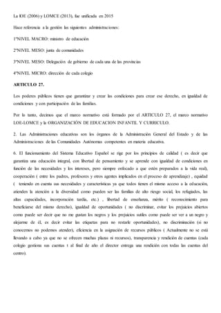 La lOE (2006) y LOMCE (2013), fue unificada en 2015
Hace referencia a la gestión las siguientes administraciones:
1ºNIVEL MACRO: ministro de educación
2ºNIVEL MESO: junta de comunidades
3ºNIVEL MESO: Delegación de gobierno de cada una de las provincias
4ºNIVEL MICRO: dirección de cada colegio
ARTICULO 27.
Los poderes públicos tienen que garantizar y crear las condiciones para crear ese derecho, en igualdad de
condiciones y con participación de las familias.
Por lo tanto, decimos que el marco normativo está formado por el ARTICULO 27, el marco normativo
LOE-LOMCE y la ORGANIZACIÓN DE EDUCACION INFANTIL Y CURRICULO.
2. Las Administraciones educativas son los órganos de la Administración General del Estado y de las
Administraciones de las Comunidades Autónomas competentes en materia educativa.
6. El funcionamiento del Sistema Educativo Español se rige por los principios de calidad ( es decir que
garantiza una educación integral, con libertad de pensamiento y se aprende con igualdad de condiciones en
función de las necesidades y los intereses, pero siempre enfocado a que estén preparados a la vida real),
cooperación ( entre los padres, profesores y otros agentes implicados en el proceso de aprendizaje) , equidad
( teniendo en cuenta sus necesidades y características ya que todos tienen el mismo acceso a la educación,
atienden la atención a la diversidad como pueden ser las familias de alto riesgo social, los refugiados, las
altas capacidades, incorporación tardía, etc.) , libertad de enseñanza, mérito ( reconocimiento para
beneficiarse del mismo derecho), igualdad de oportunidades ( no discriminar, evitar los prejuicios abiertos
como puede ser decir que no me gustan los negros y los prejuicios sutiles como puede ser ver a un negro y
alejarme de él, es decir evitar las etiquetas para no restarle oportunidades), no discriminación (si no
conocemos no podemos atender), eficiencia en la asignación de recursos públicos ( Actualmente no se está
llevando a cabo ya que no se ofrecen muchas plazas ni recursos), transparencia y rendición de cuentas (cada
colegio gestiona sus cuentas t al final de año el director entrega una rendición con todas las cuentas del
centro).
 