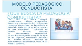 ¿QUÉ BUSCA LA PEDAGOGÍA
CONDUCTISTA?Con este se busca adquirir
conocimientos, códigos impersonales,
destrezas y competencias bajo la forma de
conductas observables, es equivalente al
desarrollo intelectual de los niños. se trata
de una transmisión parcelada de
saberes técnicos mediante
un adiestramiento experimental.
En este hay una fijación y control de logro
de los objetivos, transmisión parcelada
de saberes técnicos mediante un
adiestramiento experimental, cuyo fin es
modelar conducta.
MODELO PEDAGÓGICO
CONDUCTISTA
 