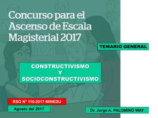 RSG N° 116-2017-MINEDU
Agosto del 2017
TEMARIO GENERAL
CONSTRUCTIVISMO
Y
SOCIOCONSTRUCTIVISMO
Dr. Jorge A. PALOMINO WAY
 
