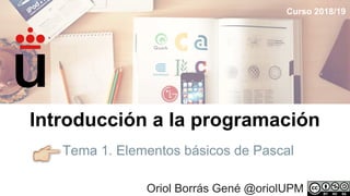 Tema 1. Elementos básicos de Pascal
Oriol Borrás Gené @oriolUPM
Introducción a la programación
Curso 2018/19
 
