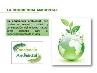 LA CONCIENCIA AMBIENTAL
La conciencia ambiental, que
motiva el respeto, cuidado y
conservación del entorno natural
como garantía para el
desenvolvimiento de la vida.
 