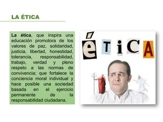 LA ÉTICA
La ética, que inspira una
educación promotora de los
valores de paz, solidaridad,
justicia, libertad, honestidad,
tolerancia, responsabilidad,
trabajo, verdad y pleno
respeto a las normas de
convivencia; que fortalece la
conciencia moral individual y
hace posible una sociedad
basada en el ejercicio
permanente de la
responsabilidad ciudadana.
 