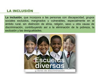 LA INCLUSIÓN
La inclusión, que incorpora a las personas con discapacidad, grupos
sociales excluidos, marginados y vulnerables, especialmente en el
ámbito rural, sin distinción de etnia, religión, sexo u otra causa de
discriminación, contribuyendo así a la eliminación de la pobreza, la
exclusión y las desigualdades.
 