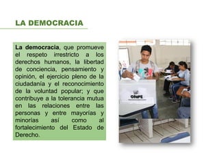LA DEMOCRACIA
La democracia, que promueve
el respeto irrestricto a los
derechos humanos, la libertad
de conciencia, pensamiento y
opinión, el ejercicio pleno de la
ciudadanía y el reconocimiento
de la voluntad popular; y que
contribuye a la tolerancia mutua
en las relaciones entre las
personas y entre mayorías y
minorías así como al
fortalecimiento del Estado de
Derecho.
 