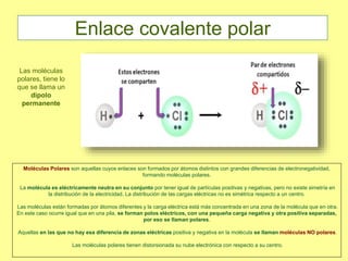 Moléculas Polares son aquellas cuyos enlaces son formados por átomos distintos con grandes diferencias de electronegatividad,
formando moléculas polares.
La molécula es eléctricamente neutra en su conjunto por tener igual de partículas positivas y negativas, pero no existe simetría en
la distribución de la electricidad. La distribución de las cargas eléctricas no es simétrica respecto a un centro.
Las moléculas están formadas por átomos diferentes y la carga eléctrica está más concentrada en una zona de la molécula que en otra.
En este caso ocurre igual que en una pila, se forman polos eléctricos, con una pequeña carga negativa y otra positiva separadas,
por eso se llaman polares.
Aquellas en las que no hay esa diferencia de zonas eléctricas positiva y negativa en la molécula se llaman moléculas NO polares.
Las moléculas polares tienen distorsionada su nube electrónica con respecto a su centro.
Las moléculas
polares, tiene lo
que se llama un
dipolo
permanente
Enlace covalente polar
 