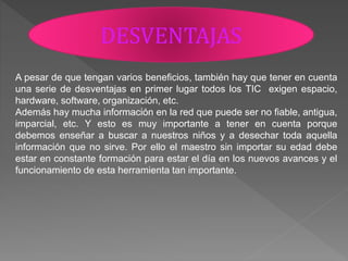 DESVENTAJAS
A pesar de que tengan varios beneficios, también hay que tener en cuenta
una serie de desventajas en primer lugar todos los TIC exigen espacio,
hardware, software, organización, etc.
Además hay mucha información en la red que puede ser no fiable, antigua,
imparcial, etc. Y esto es muy importante a tener en cuenta porque
debemos enseñar a buscar a nuestros niños y a desechar toda aquella
información que no sirve. Por ello el maestro sin importar su edad debe
estar en constante formación para estar el día en los nuevos avances y el
funcionamiento de esta herramienta tan importante.
 