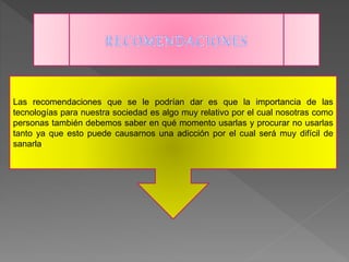 Las recomendaciones que se le podrían dar es que la importancia de las
tecnologías para nuestra sociedad es algo muy relativo por el cual nosotras como
personas también debemos saber en qué momento usarlas y procurar no usarlas
tanto ya que esto puede causarnos una adicción por el cual será muy difícil de
sanarla.
 