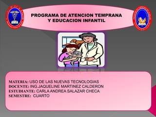 PROGRAMA DE ATENCION TEMPRANA
Y EDUCACION INFANTIL
MATERIA: USO DE LAS NUEVAS TECNOLOGIAS
DOCENTE: ING.JAQUELINE MARTINEZ CALDERON
ESTUDIANTE: CARLA ANDREA SALAZAR CHECA
SEMESTRE: CUARTO
 