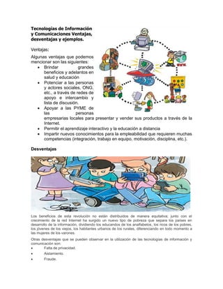 Tecnologías de Información
y Comunicaciones Ventajas,
desventajas y ejemplos.
Ventajas:
Algunas ventajas que podemos
mencionar son las siguientes:
Brindar grandes
beneficios y adelantos en
salud y educación
Potenciar a las personas
y actores sociales, ONG,
etc., a través de redes de
apoyo e intercambio y
lista de discusión.
Apoyar a las PYME de
las personas
empresarias locales para presentar y vender sus productos a través de la
Internet.
Permitir el aprendizaje interactivo y la educación a distancia
Impartir nuevos conocimientos para la empleabilidad que requieren muchas
competencias (integración, trabajo en equipo, motivación, disciplina, etc.).
Desventajas
Los beneficios de esta revolución no están distribuidos de manera equitativa; junto con el
crecimiento de la red Internet ha surgido un nuevo tipo de pobreza que separa los países en
desarrollo de la información, dividiendo los educandos de los analfabetos, los ricos de los pobres,
los jóvenes de los viejos, los habitantes urbanos de los rurales, diferenciando en todo momento a
las mujeres de los varones.
Otras desventajas que se pueden observar en la utilización de las tecnologías de información y
comunicación son:
Falta de privacidad.
Aislamiento.
Fraude.