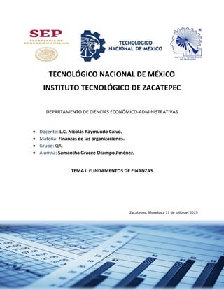 3
TECNOLÓGICO NACIONAL DE MÉXICO
INSTITUTO TECNOLÓGICO DE ZACATEPEC
DEPARTAMENTO DE CIENCIAS ECONÓMICO-ADMINISTRATIVAS
 Docente: L.C. Nicolás Raymundo Calvo.
 Materia: Finanzas de las organizaciones.
 Grupo: QA.
 Alumna: Samantha Gracee Ocampo Jiménez.
TEMA I. FUNDAMENTOS DE FINANZAS
Zacatepec, Morelos a 11 de julio del 2019
 