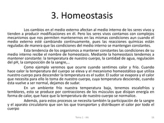 3. Homeostasis
Los cambios en el medio externo afectan al medio interno de los seres vivos y
tienden a producir modificaciones en él. Pero los seres vivos contamos con complejos
mecanismos que nos permiten mantenernos en las mismas condiciones aun cuando el
medio externo esté cambiando continuamente, pues las reacciones químicas están
reguladas de manera que las condiciones del medio interno se mantengan constantes.
Esta tendencia de los organismos a mantener constantes las condiciones de su
medio interno recibe el nombre de homeostasis. Mediante la homeostasis tendemos a
mantener constante: la temperatura de nuestro cuerpo, la cantidad de agua, regulación
del pH, la composición de la sangre,…
Como ejemplo veremos que ocurre cuando sentimos calor y frío. Cuando
hace calor la temperatura del cuerpo se eleva y el mecanismo homeostático que utiliza
nuestro cuerpo para descender la temperatura es el sudor. El sudor se evapora y el calor
que necesita para ello lo toma de nuestro cuerpo, cuya temperatura desciende, cuando
ésta vuelve a ser normal, dejamos de sudar.
En un ambiente frío nuestra temperatura baja, tenemos escalofríos y
temblores, esto se produce por contracciones de los músculos que disipan energía en
forma de calor, que hace que la temperatura de nuestro cuerpo se normalice.
Además, para estos procesos se necesita también la participación de la sangre
y el aparato circulatorio que son los que transportan y distribuyen el calor por todo el
cuerpo
Tema 1 - AA 16
 