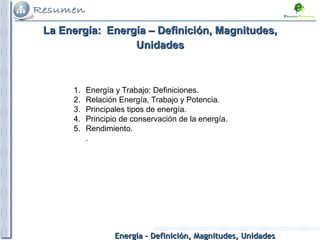 Energía – Definición, Magnitudes, UnidadesEnergía – Definición, Magnitudes, Unidades
1. Energía y Trabajo: Definiciones.
2. Relación Energía, Trabajo y Potencia.
3. Principales tipos de energía.
4. Principio de conservación de la energía.
5. Rendimiento.
.
La Energía:La Energía: Energía – Definición, Magnitudes,Energía – Definición, Magnitudes,
UnidadesUnidades
 