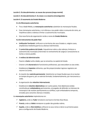 Lección 2. Os descubrimentos: as causas dun proceso (mapa mental)
Lección 3. Os descubrimentos II. As viaxes e os viaxeiros (investigación)
Lección 4. O nacemento do Estado Moderno
4.1.As Monarquías autoritarias
• Tras a Idade Media, as monarquías autoritarias substitúen ás monarquías feudais.
• Coas monarquías autoritarias, o rei reforzou o seu poder sobre o conxunto do reino, ao
impoñerse sobre a nobreza e limitar a autonomía dos municipios.
• Esta nova forma de organización recibe o nome de Estado Moderno.
4.2.Os instrumentos do poder Real
• Unificación Territorial. Unificaron os territorios dos seus Estados e, nalgúns casos,
ampliáronos mediante guerras ou alianzas matrimoniais.
• O control dos poderes do Estado. Impuxéronse sobre a alta nobreza; limitaron a
autonomía dos municipios (intervindo no nomeamento de cargos) e convocáronse as
Cortes o menos posible.
• A mellora da Administración.
- Fixaron a Corte nunha cidade, que se converteu na capital do Estado.
- Crearon unha burocracia de funcionarios profesionais, que executaban as súas ordes.
- Estableceron impostos ordinarios, que lles proporcionaban ingresos regulares sen
recorrer ás Cortes.
• A creación dun exército permanente. Substituíron as tropas feudais que só se reunían
en tempos de guerra, por un exército formado, fundamentalmente, por mercenarios a
soldo.
• A organización das relacións internacionais.
- Estableceron relacións diplomáticas con outros países. Esta diplomacia estaba
constituída por embaixadores permanentes, encargados de defender os intereses da
monarquía e de resolver pacificamente os conflitos; e por embaixadores temporais,
enviados para concertar alianzas e tratados.
As monarquías autoritarias implantáronse en:
✓ Inglaterra, onde os Tudor remataron coa Guerra Civil das Dúas Rosas.
✓ Francia, onde os Valois remataron co poder dos grandes nobres.
✓ España, onde os Reis Católicos unificaron os seus reinos e deron os primeiros pasos
para a configuración do Estado Moderno.
 