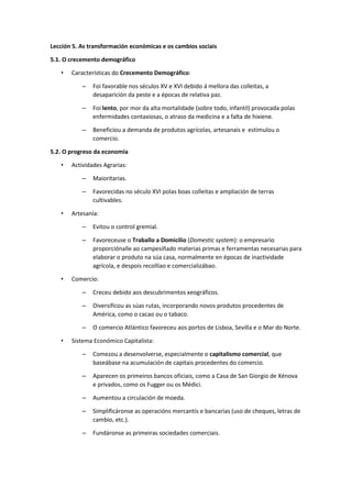 Lección 5. As transformación económicas e os cambios sociais
5.1. O crecemento demográfico
• Características do Crecemento Demográfico:
– Foi favorable nos séculos XV e XVI debido á mellora das colleitas, a
desaparición da peste e a épocas de relativa paz.
– Foi lento, por mor da alta mortalidade (sobre todo, infantil) provocada polas
enfermidades contaxiosas, o atraso da medicina e a falta de hixiene.
– Beneficiou a demanda de produtos agrícolas, artesanais e estimulou o
comercio.
5.2. O progreso da economía
• Actividades Agrarias:
– Maioritarias.
– Favorecidas no século XVI polas boas colleitas e ampliación de terras
cultivables.
• Artesanía:
– Evitou o control gremial.
– Favoreceuse o Traballo a Domicilio (Domestic system): o empresario
proporciónalle ao campesiñado materias primas e ferramentas necesarias para
elaborar o produto na súa casa, normalmente en épocas de inactividade
agrícola, e despois recollíao e comercializábao.
• Comercio:
– Creceu debido aos descubrimentos xeográficos.
– Diversificou as súas rutas, incorporando novos produtos procedentes de
América, como o cacao ou o tabaco.
– O comercio Atlántico favoreceu aos portos de Lisboa, Sevilla e o Mar do Norte.
• Sistema Económico Capitalista:
– Comezou a desenvolverse, especialmente o capitalismo comercial, que
baseábase na acumulación de capitais procedentes do comercio.
– Aparecen os primeiros bancos oficiais, como a Casa de San Giorgio de Xénova
e privados, como os Fugger ou os Médici.
– Aumentou a circulación de moeda.
– Simplificáronse as operacións mercantís e bancarias (uso de cheques, letras de
cambio, etc.).
– Fundáronse as primeiras sociedades comerciais.
 