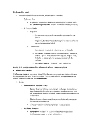 5.3. Os cambios sociais
• Pervivencia da sociedade estamental, aínda que máis complexa:
– Nobreza e clero
– Aceptaron o aumento do poder real, pero seguiron formando parte
dos estamentos privilexiados (mesmo poder económico e privilexios).
– O Terceiro Estado:
– Burguesía
– Enriqueceuse co comercio transoceánico, os negocios e a
banca.
– Impúxose, debido a isto aos demais grupos urbanos (artesáns,
comerciantes e asalariados).
– Campesiñado
– Corresponde á maioría do estamento non privilexiado.
– En Europa Occidental: as súas condicións de vida melloraron,
debido a que se librou da servidume e puido, nalgúns casos,
traballar as súas propias terras ou como asalariado dos
señores.
– En Europa Oriental: a suxeición á terra acentuouse.
Lección 6. Os cambios e os conflitos relixiosos. A reforma e a contrarreforma
6.1. As causas da Reforma
A Reforma protestante comeza no século XVI en Europa, rompéndose a unidade relixiosa de
Europa Occidental arredor da Igrexa Católica. En resposta á Reforma, a Igrexa leva a cabo a
renovación espiritual a través da Contrarreforma.
➢ Causas:
• Desprestixio do papado e o clero
• O poder da Igrexa Católica era moi amplo en Europa. Non obstante,
segundo a opinión de moita xente, os papas ocupábanse sobre todo
dos seus intereses terreais; os bispos vivían con moitos luxos e non nas
súas dioceses.
• O baixo clero non tiña preparación e non predicaba, ademais de non
dar exemplo de moralidade.
• Moitas ordes relixiosas non cumprían cos seus quefaceres.
• Os abusos da Igrexa.
• NEPOTISMO. Tratábase do favoritismo do alto clero polos seus
familiares para ocupar os cargos eclesiásticos.
 