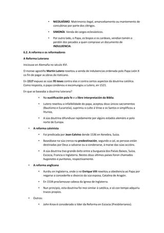 • NICOLAÍSMO. Matrimonio ilegal, amancebamento ou mantemento de
concubinas por parte dos clérigos.
• SIMONÍA. Venda de cargos eclesiásticos.
• Por outro lado, o Papa, os bispos e os cardeais, vendían tamén o
perdón dos pecados a quen comprase un documento de
INDULXENCIA.
6.2. A reforma e os reformadores
A Reforma Luterana
Iniciouse en Alemaña no século XVI.
O monxe agostiño Martín Lutero rexeitou a venda de indulxencias ordenada polo Papa León X
co fin de pagar as obras do Vaticano.
En 1517 expuxo as súas 95 teses contra elas e contra certos aspectos da doutrina católica.
Como resposta, o papa condenou e excomungou a Lutero, en 1521.
En que se baseaba a doutrina luterana?
• Na xustificación pola fe e a libre interpretación da Biblia.
• Lutero rexeitou a infalibilidade do papa, aceptou dous únicos sacramentos
(Bautismo e Eucaristía), suprimiu o culto á Virxe e os Santos e simplificou a
liturxia,
• A súa doutrina difundiuse rapidamente por algúns estados alemáns e polo
norte de Europa.
• A reforma calvinista
• Foi predicada por Jean Calvino dende 1536 en Xenebra, Suíza.
• Baseábase na súa crenza na predestinación, segundo a cal, as persoas están
destinadas por Deus a salvarse ou a condenarse, á marxe das súas accións.
• A súa doutrina tivo grande éxito entre a burguesía dos Países Baixos, Suíza,
Escocia, Francia e Inglaterra. Nestes dous últimos países foron chamados
hugonotes e puritanos, respectivamente.
• A reforma anglicana
• Xurdiu en Inglaterra, onde o rei Enrique VIII rexeitou a obediencia ao Papa por
negarse a concederlle o divorcio da súa esposa, Catalina de Aragón.
• En 1534 proclamouse cabeza da Igrexa de Inglaterra.
• Nun principio, esta doutrina foi moi similar á católica, e só con tempo adquiriu
trazos propios.
• Outros:
• John Knox é considerado o líder da Reforma en Escocia (Presbiterianos).
 