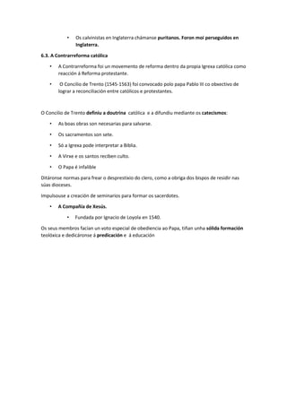• Os calvinistas en Inglaterra chámanse puritanos. Foron moi perseguidos en
Inglaterra.
6.3. A Contrarreforma católica
• A Contrarreforma foi un movemento de reforma dentro da propia Igrexa católica como
reacción á Reforma protestante.
• O Concilio de Trento (1545-1563) foi convocado polo papa Pablo III co obxectivo de
lograr a reconciliación entre católicos e protestantes.
O Concilio de Trento definiu a doutrina católica e a difundiu mediante os catecismos:
• As boas obras son necesarias para salvarse.
• Os sacramentos son sete.
• Só a Igrexa pode interpretar a Biblia.
• A Virxe e os santos reciben culto.
• O Papa é infalible
Ditáronse normas para frear o desprestixio do clero, como a obriga dos bispos de residir nas
súas dioceses.
Impulsouse a creación de seminarios para formar os sacerdotes.
• A Compañía de Xesús.
• Fundada por Ignacio de Loyola en 1540.
Os seus membros facían un voto especial de obediencia ao Papa, tiñan unha sólida formación
teolóxica e dedicáronse á predicación e á educación
 