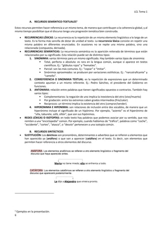 LCL Tema 1
6
A. RECURSOS SEMÁNTICO-TEXTUALES1
Estos recursos permiten hacer referencia a un mismo tema, de manera que contribuyen a la coherencia global, y al
mismo tiempo posibilitan que el discurso tenga una progresión temática bien construida.
• RECURRENCIAS LÉXICAS: La recurrencia es la repetición de un mismo elemento lingüístico a lo largo de un
texto. Es la forma más sencilla de dotar de unidad al texto. La recurrencia léxica consiste en repetir una
misma palabra en diferentes enunciados. En ocasiones no se repite una misma palabra, sino una
relacionada (compuesta, derivada).
• RECURRENCIAS SEMÁNTICAS: La recurrencia semántica es la aparición reiterada de términos que están
relacionados por su significado. Esta relación puede ser de distintos tipos:
1. SINONIMIA: varios términos para un mismo significado. Hay también varios tipos de sinonimia:
§ Total, perfecta o absoluta: es rara en la lengua común, aunque sí aparece en textos
científicos. Ej.: “glóbulos rojos” y “hematíes”.
§ Parcial: son las más comunes. Ej.: “copiar” e “imitar”.
§ Sinónimos aproximados: se producen por variaciones estilísticas. Ej.: “narcotraficante” y
“camello”.
2. CORREFERENCIA O SINONIMIA TEXTUAL: es la repetición de expresiones que un determinado
contexto apuntan a un mismo referente. Ej.: Pedro Sánchez, el presidente del Gobierno en
funciones.
3. ANTONIMIA: relación entre palabras que tienen significados opuestos o contrarios. También hay
varios tipos:
§ Complementarios: la negación de uno implica la inexistencia del otro (vivo/muerto)
§ Por gradación: entre los extremos caben grados intermedios (frío/calor).
§ Recíprocos: un término implica la existencia del otro (comprar/vender).
4. HIPERONIMIA E HIPONIMIA: son relaciones de inclusión entre dos vocablos, de manera que un
hiperónimo incluye el significado de un hipónimo. Por ejemplo, “asiento” es el hiperónimo de
“silla, taburete, sofá, sillón”, que son sus hipónimos.
• REDES LÉXICAS O ISOTOPÍAS: en todo texto hay palabras que podemos asociar por su sentido, que nos
remiten a una “enciclopedia” común. Por ejemplo, cuando hablamos de “tráfico”, palabras como “coche”,
“accidente”, “cortes”, “atasco”, o “desvío” pertenecen a una isotopía común.
B. RECURSOS SINTÁCTICOS
• SUSTITUCIÓN: Los deícticos son pronombres, determinantes o adverbios que se refieren a elementos que
han aparecido ya (anáfora) o que van a aparecer (catáfora) en el texto. Es decir, son elementos que
permiten hacer referencia a otros elementos del discurso.
1
Ejemplos en la presentación.
 