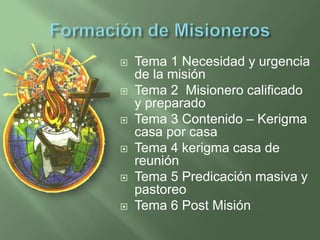  Tema 1 Necesidad y urgencia
de la misión
 Tema 2 Misionero calificado
y preparado
 Tema 3 Contenido – Kerigma
casa por casa
 Tema 4 kerigma casa de
reunión
 Tema 5 Predicación masiva y
pastoreo
 Tema 6 Post Misión
 